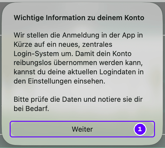 Hinweis in der App mit der Überschrift „Wichtige Information zu deinem Konto“: Wir stellen die Anmeldung in der App in Kürze auf ein neues, zentrales Login-System um. Damit dein Konto reibungslos übernommen werden kann, kannst du deine aktuellen Logindaten in den Einstellungen einsehen. Bitte prüfe die Daten und notiere sie dir bei Bedarf. Darunter die Schaltfläche Weiter, markiert mit 1.